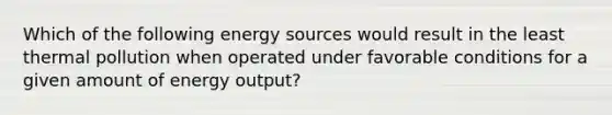 Which of the following energy sources would result in the least thermal pollution when operated under favorable conditions for a given amount of energy output?