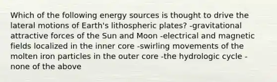 Which of the following energy sources is thought to drive the lateral motions of Earth's lithospheric plates? -gravitational attractive forces of the Sun and Moon -electrical and magnetic fields localized in the inner core -swirling movements of the molten iron particles in the outer core -the hydrologic cycle -none of the above