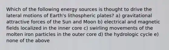 Which of the following energy sources is thought to drive the lateral motions of Earth's lithospheric plates? a) gravitational attractive forces of the Sun and Moon b) electrical and magnetic fields localized in the inner core c) swirling movements of the molten iron particles in the outer core d) the hydrologic cycle e) none of the above