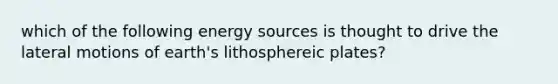 which of the following energy sources is thought to drive the lateral motions of earth's lithosphereic plates?