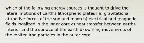 which of the following energy sources is thought to drive the lateral motions of Earth's lithospheric plates? a) gravitational attractive forces of the sun and moon b) electrical and magnetic fields localized in the inner core c) heat transfer between earths interior and the surface of the earth d) swirling movements of the molten iron particles in the outer core