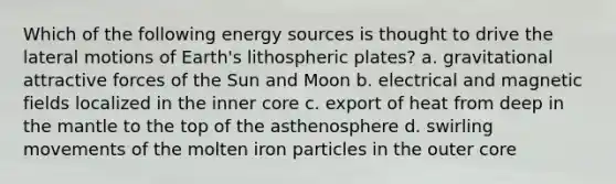 Which of the following energy sources is thought to drive the lateral motions of Earth's lithospheric plates? a. gravitational attractive forces of the Sun and Moon b. electrical and magnetic fields localized in the inner core c. export of heat from deep in the mantle to the top of the asthenosphere d. swirling movements of the molten iron particles in the outer core