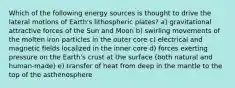 Which of the following energy sources is thought to drive the lateral motions of Earth's lithospheric plates? a) gravitational attractive forces of the Sun and Moon b) swirling movements of the molten iron particles in the outer core c) electrical and magnetic fields localized in the inner core d) forces exerting pressure on the Earth's crust at the surface (both natural and human-made) e) transfer of heat from deep in the mantle to the top of the asthenosphere