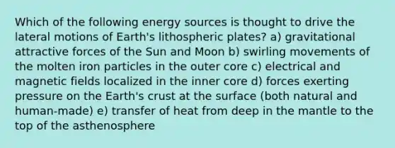 Which of the following energy sources is thought to drive the lateral motions of Earth's lithospheric plates? a) gravitational attractive forces of the Sun and Moon b) swirling movements of the molten iron particles in the outer core c) electrical and magnetic fields localized in the inner core d) forces exerting pressure on the Earth's crust at the surface (both natural and human-made) e) transfer of heat from deep in the mantle to the top of the asthenosphere