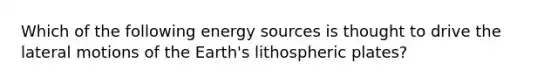 Which of the following energy sources is thought to drive the lateral motions of the Earth's lithospheric plates?