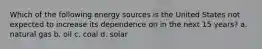 Which of the following energy sources is the United States not expected to increase its dependence on in the next 15 years? a. natural gas b. oil c. coal d. solar