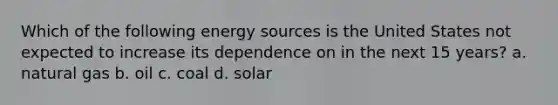 Which of the following energy sources is the United States not expected to increase its dependence on in the next 15 years? a. natural gas b. oil c. coal d. solar