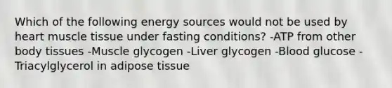 Which of the following energy sources would not be used by heart <a href='https://www.questionai.com/knowledge/kMDq0yZc0j-muscle-tissue' class='anchor-knowledge'>muscle tissue</a> under fasting conditions? -ATP from other body tissues -Muscle glycogen -Liver glycogen -Blood glucose -Triacylglycerol in adipose tissue