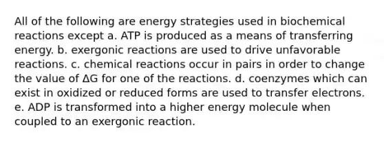 All of the following are energy strategies used in biochemical reactions except a. ATP is produced as a means of transferring energy. b. exergonic reactions are used to drive unfavorable reactions. c. chemical reactions occur in pairs in order to change the value of ΔG for one of the reactions. d. coenzymes which can exist in oxidized or reduced forms are used to transfer electrons. e. ADP is transformed into a higher energy molecule when coupled to an exergonic reaction.