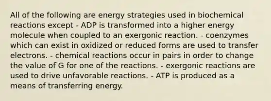 All of the following are energy strategies used in <a href='https://www.questionai.com/knowledge/kVn7fMxiFS-biochemical-reactions' class='anchor-knowledge'>bio<a href='https://www.questionai.com/knowledge/kc6NTom4Ep-chemical-reactions' class='anchor-knowledge'>chemical reactions</a></a> except - ADP is transformed into a higher energy molecule when coupled to an exergonic reaction. - coenzymes which can exist in oxidized or reduced forms are used to transfer electrons. - chemical reactions occur in pairs in order to change the value of ̇G for one of the reactions. - exergonic reactions are used to drive unfavorable reactions. - ATP is produced as a means of transferring energy.