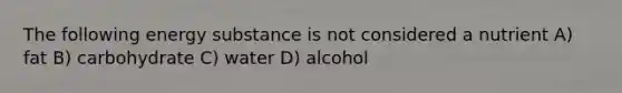 The following energy substance is not considered a nutrient A) fat B) carbohydrate C) water D) alcohol