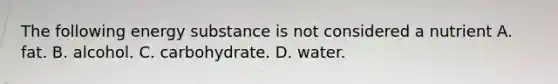 The following energy substance is not considered a nutrient A. fat. B. alcohol. C. carbohydrate. D. water.