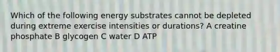 Which of the following energy substrates cannot be depleted during extreme exercise intensities or durations? A creatine phosphate B glycogen C water D ATP