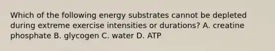 Which of the following energy substrates cannot be depleted during extreme exercise intensities or durations? A. creatine phosphate B. glycogen C. water D. ATP