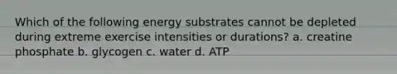 Which of the following energy substrates cannot be depleted during extreme exercise intensities or durations? a. creatine phosphate b. glycogen c. water d. ATP