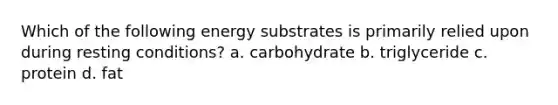 Which of the following energy substrates is primarily relied upon during resting conditions? a. carbohydrate b. triglyceride c. protein d. fat