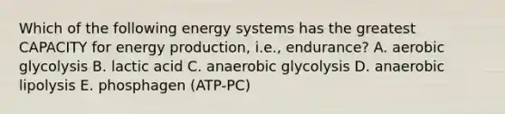 Which of the following energy systems has the greatest CAPACITY for energy production, i.e., endurance? A. aerobic glycolysis B. lactic acid C. anaerobic glycolysis D. anaerobic lipolysis E. phosphagen (ATP-PC)