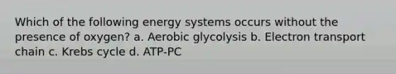 Which of the following energy systems occurs without the presence of oxygen? a. Aerobic glycolysis b. Electron transport chain c. Krebs cycle d. ATP-PC