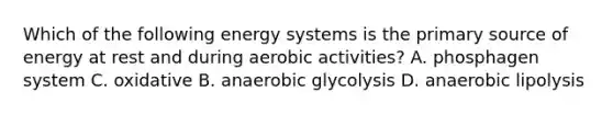 Which of the following energy systems is the primary source of energy at rest and during aerobic activities? A. phosphagen system C. oxidative B. anaerobic glycolysis D. anaerobic lipolysis