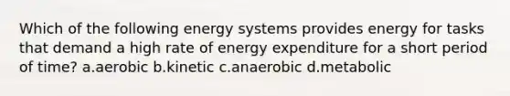 Which of the following energy systems provides energy for tasks that demand a high rate of energy expenditure for a short period of time? a.aerobic b.kinetic c.anaerobic d.metabolic