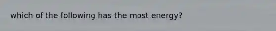 which of the following has the most energy?