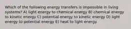 Which of the following energy transfers is impossible in living systems? A) light energy to chemical energy B) chemical energy to kinetic energy C) potential energy to kinetic energy D) light energy to potential energy E) heat to light energy.