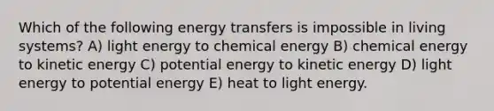 Which of the following energy transfers is impossible in living systems? A) light energy to chemical energy B) chemical energy to kinetic energy C) potential energy to kinetic energy D) light energy to potential energy E) heat to light energy.