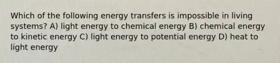 Which of the following energy transfers is impossible in living systems? A) light energy to chemical energy B) chemical energy to kinetic energy C) light energy to potential energy D) heat to light energy