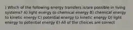 ) Which of the following energy transfers is/are possible in living systems? A) light energy to chemical energy B) chemical energy to kinetic energy C) potential energy to kinetic energy D) light energy to potential energy E) All of the choices are correct