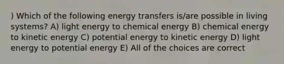 ) Which of the following energy transfers is/are possible in living systems? A) light energy to chemical energy B) chemical energy to kinetic energy C) potential energy to kinetic energy D) light energy to potential energy E) All of the choices are correct