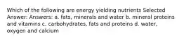 Which of the following are energy yielding nutrients Selected Answer: Answers: a. fats, minerals and water b. mineral proteins and vitamins c. carbohydrates, fats and proteins d. water, oxygen and calcium