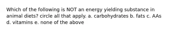 Which of the following is NOT an energy yielding substance in animal diets? circle all that apply. a. carbohydrates b. fats c. AAs d. vitamins e. none of the above