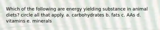 Which of the following are energy yielding substance in animal diets? circle all that apply. a. carbohydrates b. fats c. AAs d. vitamins e. minerals