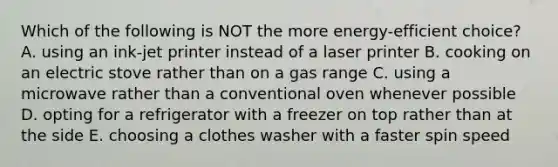 Which of the following is NOT the more energy-efficient choice? A. using an ink-jet printer instead of a laser printer B. cooking on an electric stove rather than on a gas range C. using a microwave rather than a conventional oven whenever possible D. opting for a refrigerator with a freezer on top rather than at the side E. choosing a clothes washer with a faster spin speed