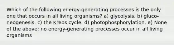 Which of the following energy-generating processes is the only one that occurs in all living organisms? a) glycolysis. b) gluco-neogenesis. c) the <a href='https://www.questionai.com/knowledge/kqfW58SNl2-krebs-cycle' class='anchor-knowledge'>krebs cycle</a>. d) photophosphorylation. e) None of the above; no energy-generating processes occur in all living organisms