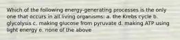 Which of the following energy-generating processes is the only one that occurs in all living organisms: a. the Krebs cycle b. glycolysis c. making glucose from pyruvate d. making ATP using light energy e. none of the above