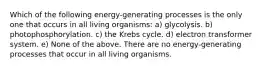 Which of the following energy-generating processes is the only one that occurs in all living organisms: a) glycolysis. b) photophosphorylation. c) the Krebs cycle. d) electron transformer system. e) None of the above. There are no energy-generating processes that occur in all living organisms.