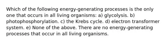 Which of the following energy-generating processes is the only one that occurs in all living organisms: a) glycolysis. b) photophosphorylation. c) the Krebs cycle. d) electron transformer system. e) None of the above. There are no energy-generating processes that occur in all living organisms.