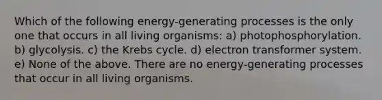 Which of the following energy-generating processes is the only one that occurs in all living organisms: a) photophosphorylation. b) glycolysis. c) the Krebs cycle. d) electron transformer system. e) None of the above. There are no energy-generating processes that occur in all living organisms.