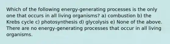 Which of the following energy-generating processes is the only one that occurs in all living organisms? a) combustion b) the Krebs cycle c) photosynthesis d) glycolysis e) None of the above. There are no energy-generating processes that occur in all living organisms.