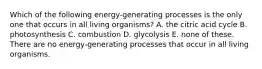 Which of the following energy-generating processes is the only one that occurs in all living organisms? A. the citric acid cycle B. photosynthesis C. combustion D. glycolysis E. none of these. There are no energy-generating processes that occur in all living organisms.