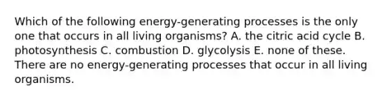 Which of the following energy-generating processes is the only one that occurs in all living organisms? A. the citric acid cycle B. photosynthesis C. combustion D. glycolysis E. none of these. There are no energy-generating processes that occur in all living organisms.