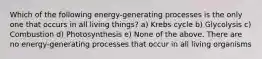 Which of the following energy-generating processes is the only one that occurs in all living things? a) Krebs cycle b) Glycolysis c) Combustion d) Photosynthesis e) None of the above. There are no energy-generating processes that occur in all living organisms