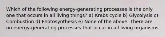 Which of the following energy-generating processes is the only one that occurs in all living things? a) Krebs cycle b) Glycolysis c) Combustion d) Photosynthesis e) None of the above. There are no energy-generating processes that occur in all living organisms