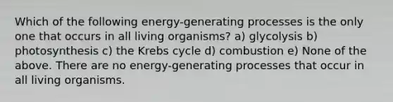 Which of the following energy-generating processes is the only one that occurs in all living organisms? a) glycolysis b) photosynthesis c) the <a href='https://www.questionai.com/knowledge/kqfW58SNl2-krebs-cycle' class='anchor-knowledge'>krebs cycle</a> d) combustion e) None of the above. There are no energy-generating processes that occur in all living organisms.