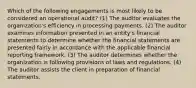 Which of the following engagements is most likely to be considered an operational audit? (1) The auditor evaluates the organization's efficiency in processing payments. (2) The auditor examines information presented in an entity's financial statements to determine whether the financial statements are presented fairly in accordance with the applicable financial reporting framework. (3) The auditor determines whether the organization is following provisions of laws and regulations. (4) The auditor assists the client in preparation of financial statements.