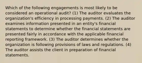 Which of the following engagements is most likely to be considered an operational audit? (1) The auditor evaluates the organization's efficiency in processing payments. (2) The auditor examines information presented in an entity's financial statements to determine whether the financial statements are presented fairly in accordance with the applicable financial reporting framework. (3) The auditor determines whether the organization is following provisions of laws and regulations. (4) The auditor assists the client in preparation of financial statements.