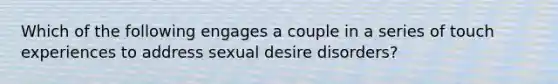 Which of the following engages a couple in a series of touch experiences to address sexual desire disorders?