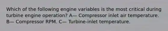 Which of the following engine variables is the most critical during turbine engine operation? A— Compressor inlet air temperature. B— Compressor RPM. C— Turbine-inlet temperature.