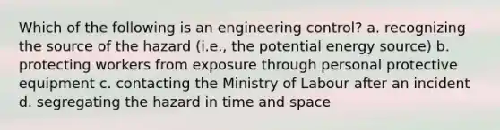 Which of the following is an engineering control? a. recognizing the source of the hazard (i.e., the potential energy source) b. protecting workers from exposure through personal protective equipment c. contacting the Ministry of Labour after an incident d. segregating the hazard in time and space